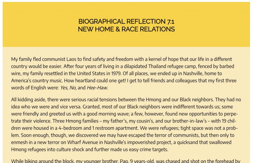 Portion of Biographical Reflection 7.1 New Home & Race Relations. The first paragraph reads-- My family fled communist Laos to find safety and freedom with a kernel of hope that our life in a different country would be easier. After four years of living in a dilapidated Thailand refugee camp, fenced by barbed wire, my family resettled in the United States in 1979. Of all places, we ended up in Nashville, home to America’s country music. How heartland could one get! I get to tell friends and colleagues that my first three words of English were: Yes, No, and Hee-Haw.